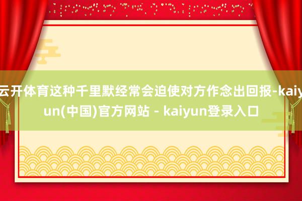 云开体育这种千里默经常会迫使对方作念出回报-kaiyun(中国)官方网站 - kaiyun登录入口