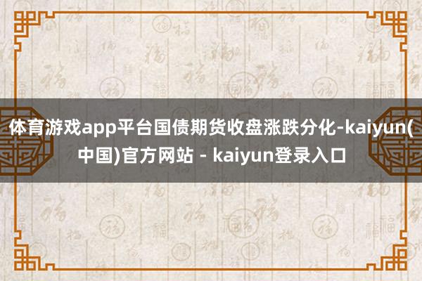 体育游戏app平台国债期货收盘涨跌分化-kaiyun(中国)官方网站 - kaiyun登录入口