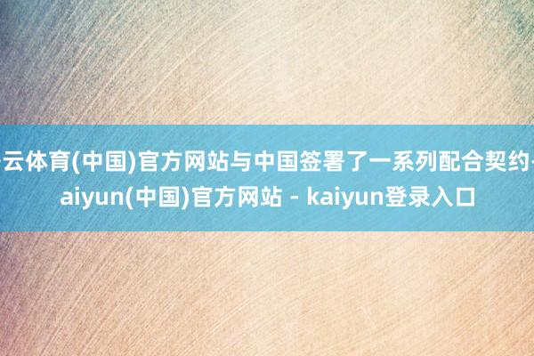开云体育(中国)官方网站与中国签署了一系列配合契约-kaiyun(中国)官方网站 - kaiyun登录入口