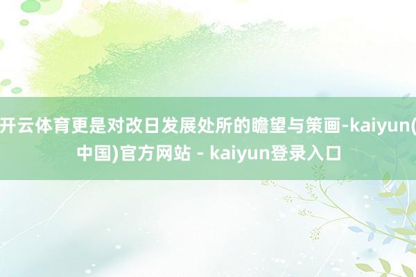 开云体育更是对改日发展处所的瞻望与策画-kaiyun(中国)官方网站 - kaiyun登录入口
