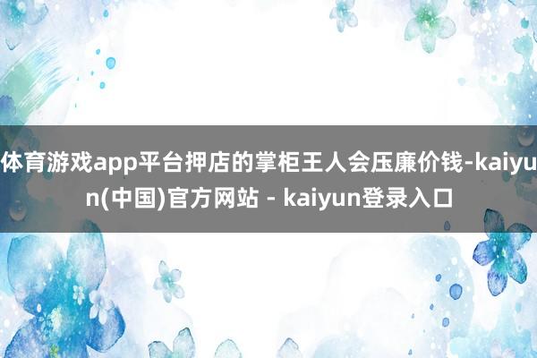 体育游戏app平台押店的掌柜王人会压廉价钱-kaiyun(中国)官方网站 - kaiyun登录入口