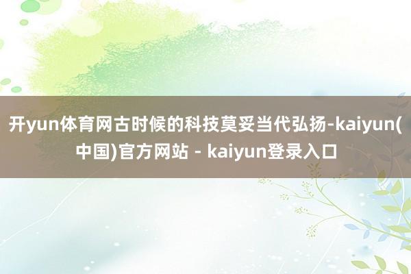 开yun体育网古时候的科技莫妥当代弘扬-kaiyun(中国)官方网站 - kaiyun登录入口