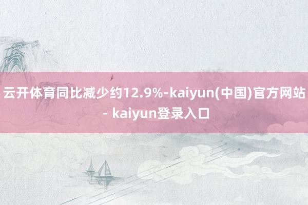 云开体育同比减少约12.9%-kaiyun(中国)官方网站 - kaiyun登录入口