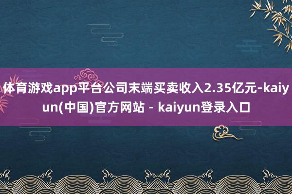 体育游戏app平台公司末端买卖收入2.35亿元-kaiyun(中国)官方网站 - kaiyun登录入口