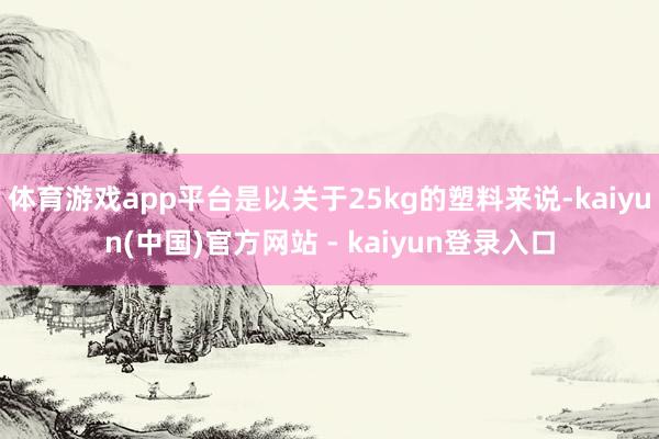 体育游戏app平台是以关于25kg的塑料来说-kaiyun(中国)官方网站 - kaiyun登录入口