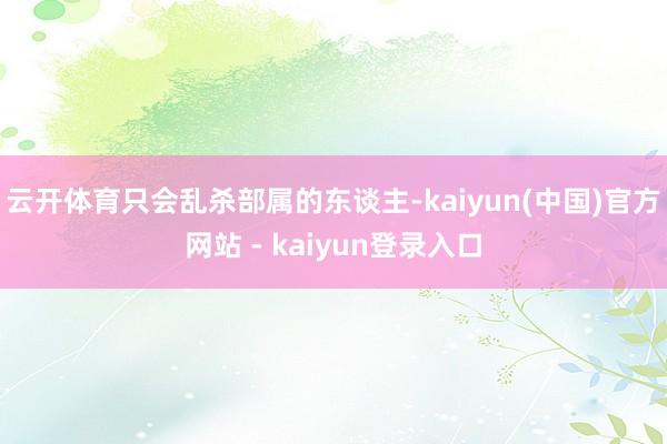 云开体育只会乱杀部属的东谈主-kaiyun(中国)官方网站 - kaiyun登录入口