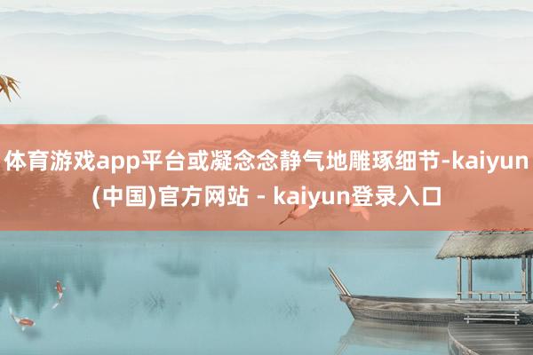体育游戏app平台或凝念念静气地雕琢细节-kaiyun(中国)官方网站 - kaiyun登录入口