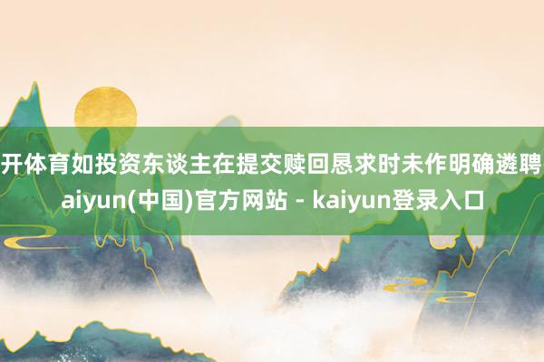 云开体育如投资东谈主在提交赎回恳求时未作明确遴聘-kaiyun(中国)官方网站 - kaiyun登录入口