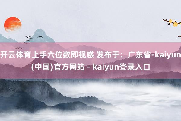 开云体育上手六位数即视感 发布于：广东省-kaiyun(中国)官方网站 - kaiyun登录入口