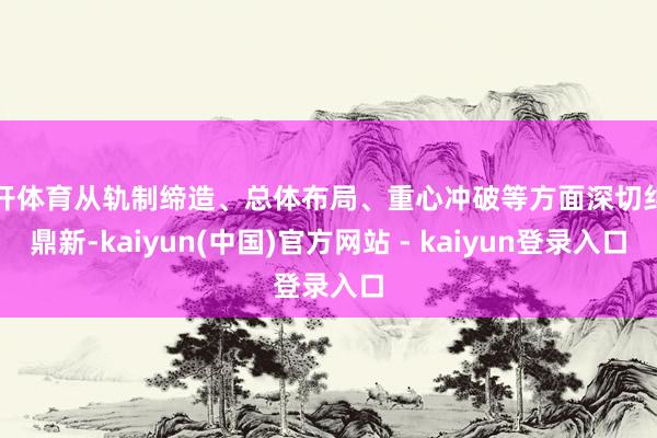 云开体育从轨制缔造、总体布局、重心冲破等方面深切纠正鼎新-kaiyun(中国)官方网站 - kaiyun登录入口