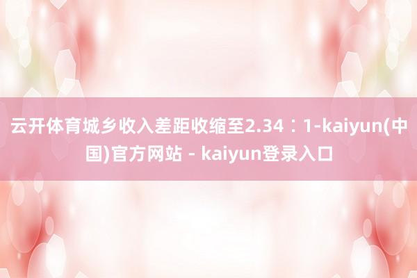 云开体育城乡收入差距收缩至2.34∶1-kaiyun(中国)官方网站 - kaiyun登录入口