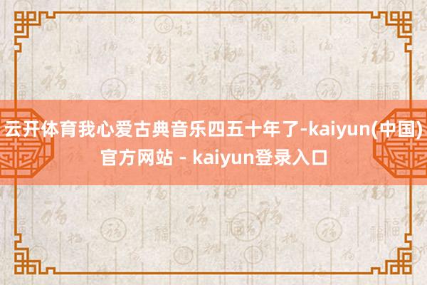 云开体育我心爱古典音乐四五十年了-kaiyun(中国)官方网站 - kaiyun登录入口