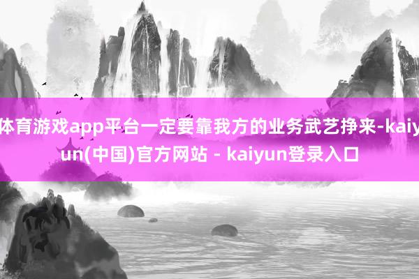 体育游戏app平台一定要靠我方的业务武艺挣来-kaiyun(中国)官方网站 - kaiyun登录入口
