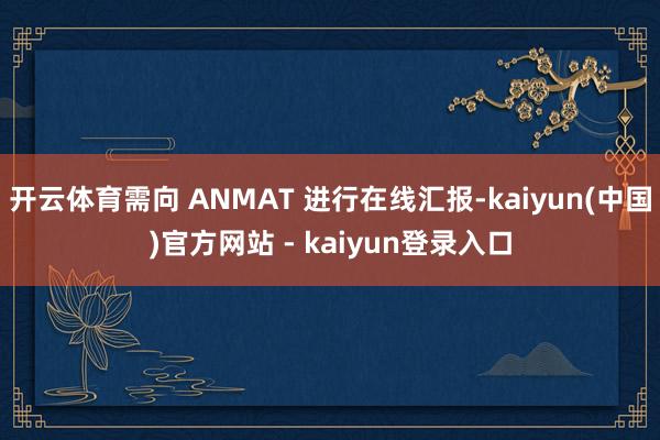 开云体育需向 ANMAT 进行在线汇报-kaiyun(中国)官方网站 - kaiyun登录入口