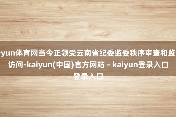 开yun体育网当今正领受云南省纪委监委秩序审查和监察访问-kaiyun(中国)官方网站 - kaiyun登录入口