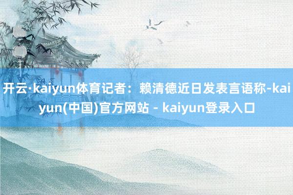 开云·kaiyun体育记者：赖清德近日发表言语称-kaiyun(中国)官方网站 - kaiyun登录入口