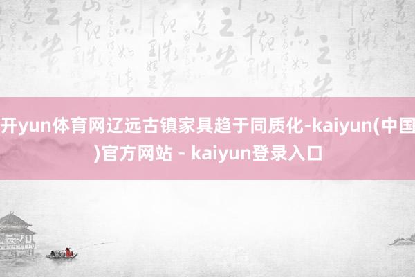 开yun体育网辽远古镇家具趋于同质化-kaiyun(中国)官方网站 - kaiyun登录入口