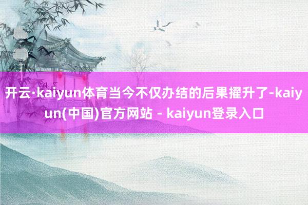 开云·kaiyun体育当今不仅办结的后果擢升了-kaiyun(中国)官方网站 - kaiyun登录入口