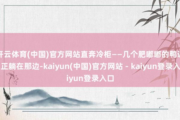 开云体育(中国)官方网站直奔冷柜——几个肥嘟嘟的鸭边腿正躺在那边-kaiyun(中国)官方网站 - kaiyun登录入口