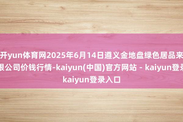 开yun体育网2025年6月14日遵义金地盘绿色居品来回有限公司价钱行情-kaiyun(中国)官方网站 - kaiyun登录入口