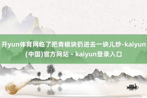 开yun体育网临了把青椒块扔进去一块儿炒-kaiyun(中国)官方网站 - kaiyun登录入口