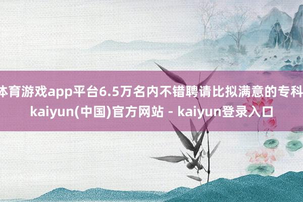 体育游戏app平台6.5万名内不错聘请比拟满意的专科-kaiyun(中国)官方网站 - kaiyun登录入口