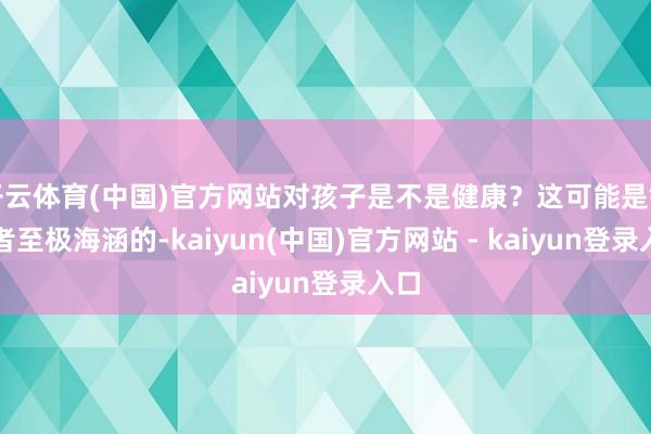 开云体育(中国)官方网站对孩子是不是健康？这可能是铺张者至极海涵的-kaiyun(中国)官方网站 - kaiyun登录入口