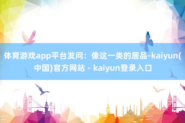 体育游戏app平台　　发问：像这一类的居品-kaiyun(中国)官方网站 - kaiyun登录入口
