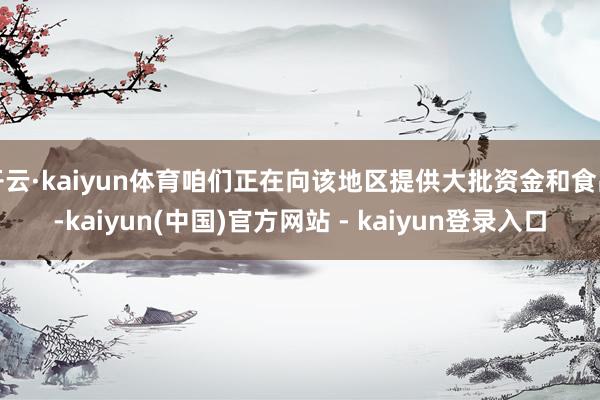 开云·kaiyun体育咱们正在向该地区提供大批资金和食品-kaiyun(中国)官方网站 - kaiyun登录入口