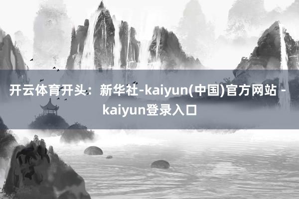 开云体育开头：新华社-kaiyun(中国)官方网站 - kaiyun登录入口