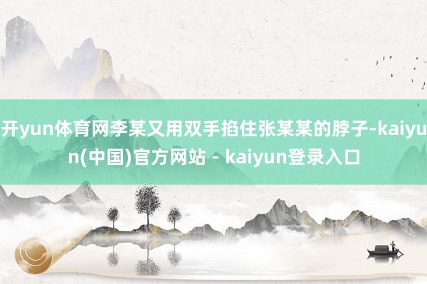 开yun体育网李某又用双手掐住张某某的脖子-kaiyun(中国)官方网站 - kaiyun登录入口