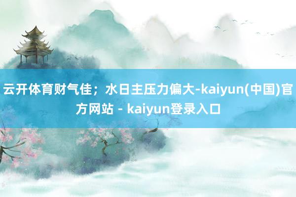 云开体育财气佳；水日主压力偏大-kaiyun(中国)官方网站 - kaiyun登录入口