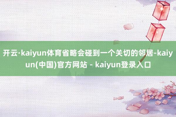 开云·kaiyun体育省略会碰到一个关切的邻居-kaiyun(中国)官方网站 - kaiyun登录入口