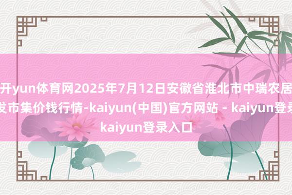 开yun体育网2025年7月12日安徽省淮北市中瑞农居品批发市集价钱行情-kaiyun(中国)官方网站 - kaiyun登录入口