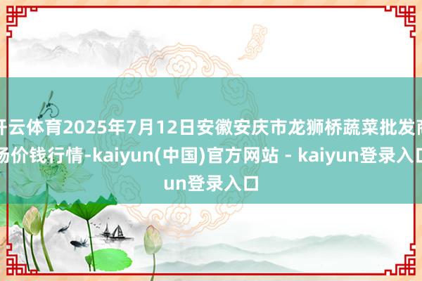 开云体育2025年7月12日安徽安庆市龙狮桥蔬菜批发商场价钱行情-kaiyun(中国)官方网站 - kaiyun登录入口