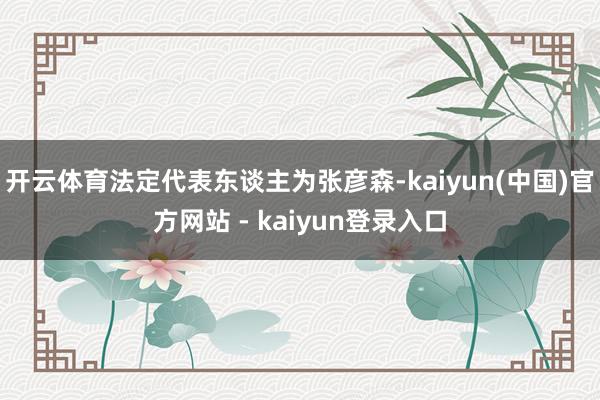 开云体育法定代表东谈主为张彦森-kaiyun(中国)官方网站 - kaiyun登录入口