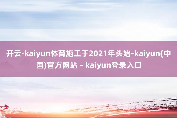 开云·kaiyun体育施工于2021年头始-kaiyun(中国)官方网站 - kaiyun登录入口
