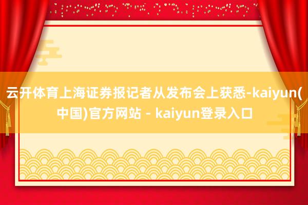 云开体育　　上海证券报记者从发布会上获悉-kaiyun(中国)官方网站 - kaiyun登录入口