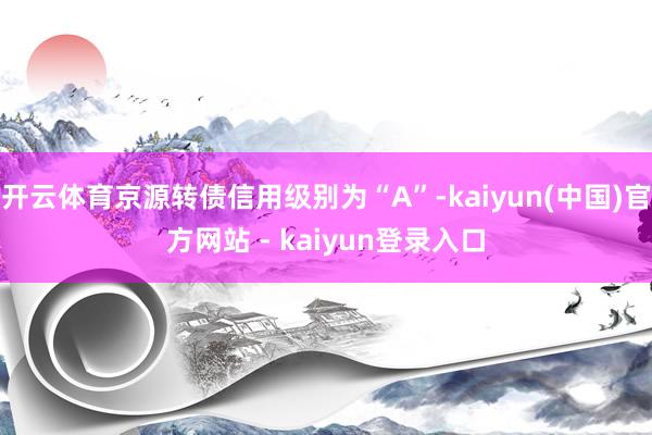 开云体育京源转债信用级别为“A”-kaiyun(中国)官方网站 - kaiyun登录入口