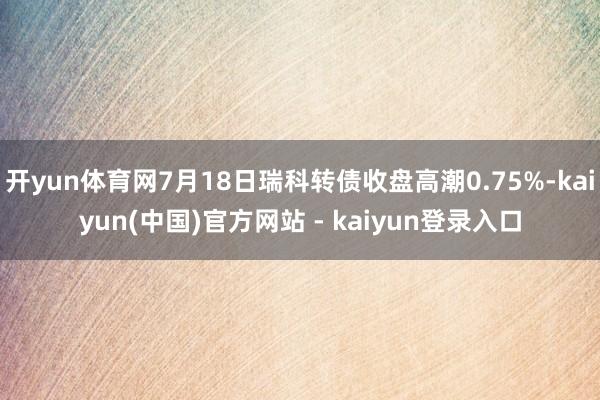开yun体育网7月18日瑞科转债收盘高潮0.75%-kaiyun(中国)官方网站 - kaiyun登录入口