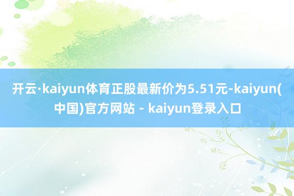 开云·kaiyun体育正股最新价为5.51元-kaiyun(中国)官方网站 - kaiyun登录入口