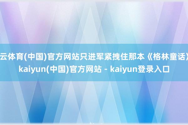 开云体育(中国)官方网站只进军紧拽住那本《格林童话》-kaiyun(中国)官方网站 - kaiyun登录入口