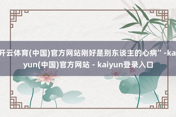 开云体育(中国)官方网站刚好是别东谈主的心病”-kaiyun(中国)官方网站 - kaiyun登录入口