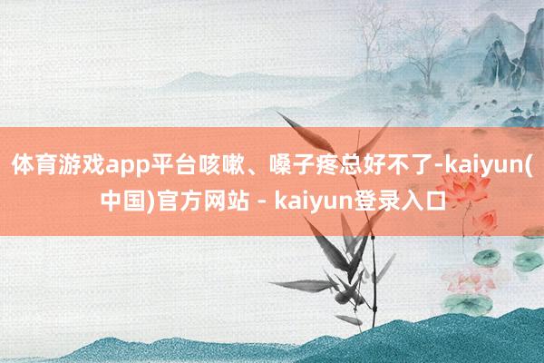 体育游戏app平台咳嗽、嗓子疼总好不了-kaiyun(中国)官方网站 - kaiyun登录入口
