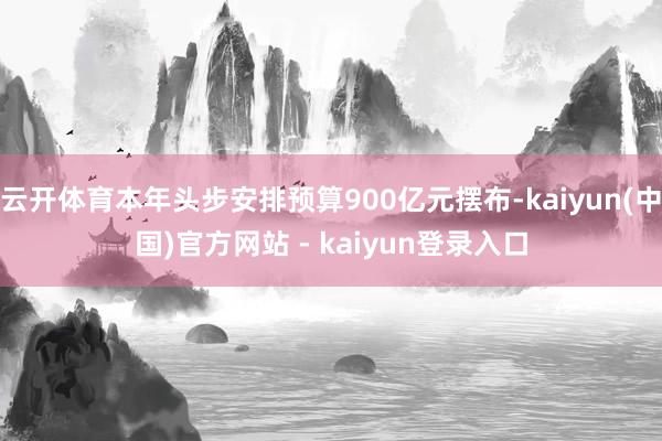 云开体育本年头步安排预算900亿元摆布-kaiyun(中国)官方网站 - kaiyun登录入口