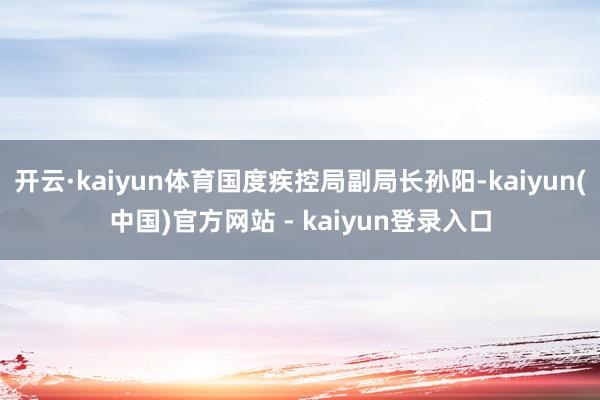开云·kaiyun体育国度疾控局副局长孙阳-kaiyun(中国)官方网站 - kaiyun登录入口