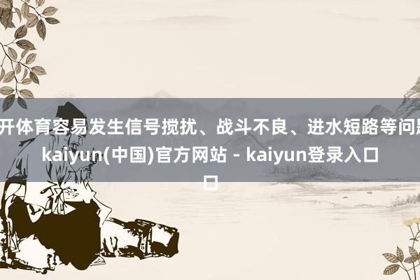 云开体育容易发生信号搅扰、战斗不良、进水短路等问题-kaiyun(中国)官方网站 - kaiyun登录入口