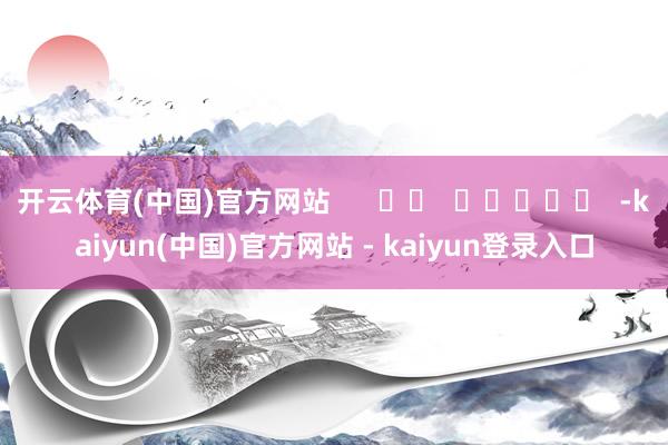 开云体育(中国)官方网站      		  					  -kaiyun(中国)官方网站 - kaiyun登录入口