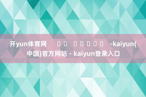 开yun体育网      		  					  -kaiyun(中国)官方网站 - kaiyun登录入口