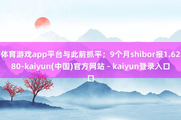 体育游戏app平台与此前抓平；9个月shibor报1.6280-kaiyun(中国)官方网站 - kaiyun登录入口
